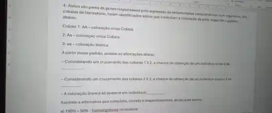 4- Alelos são pares de genes responsáveis pela expressão de determinadas caracteristicas num organismo Em
cobaias de laboratório foram identificados alelos que controlam a coloração do pelo, seguindo o padrāo abaixo.
Cobaia 1: AA-coloração cinza Cobaia
2: Aa-coloração cinza Cobaia
3: aa-coloração branca
A partir desse padrão analise as afirmações abaixo.
- Considerando um cruzamento das cobaias 1times 2 a chance de obtenção de um individuo cinza é de
__
.
-Considerando um cruzamento das cobaias 2times 3 a chance de obtenção de um individuo branco é de
__
. - A coloração branca só aparece em individuos __
Assinale a alternativa que completa, correta e respectivamente, as lacunas acima.
a) 100% -50%  - homozigóticos recessivos