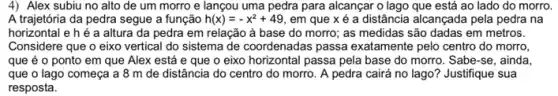 4) Alex subiu no alto de um morro e lançou uma pedra para alcançar o lago que está ao lado do morro.
A trajetória da pedra segue a função h(x)=-x^2+49 em que x é a distância alcançada pela pedra na
horizontal e h é a altura da pedra em relação à base do morro; as medidas são dadas em metros.
Considere que o eixo vertical do sistema de coordenadas passa exatamente pelo centro do morro,
que é o ponto em que Alex está e que o eixo horizontal passa pela base do morro. Sabe-se, ainda.
que o lago começa a 8 m de distância do centro do morro. A pedra cairá no lago? Justifique sua
resposta.