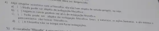 4) Algo singular acontece com a Filosofia ela nǎo tem objeto de estudo proprio, ou seja:
a) ()
Nada pode ser objeto de indagação
b) ()
Algumas coisas podem ser alvo de indagação filosofica.
c) ()
Tudo pode ser abjeto de indagação filosófica. Deus, a natureza as acoes humanas eate mesmo o pensamento sao tem as filosóficos.
d) ()
A Filosofia nào se ocupa em fazer indagaçōes.