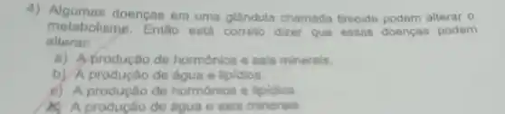 4) Algumas doencas em uma glandula chamada tireoide podem alterar o
metabolisme . Entǎo esta correto dizer que essas doencas podem
alterar:
a) Aprodução de hormonios e sais minerais.
b) A produção de água e lipidios.
c) A producão de hormonios e lipidios
produção de agua e sais minerals.