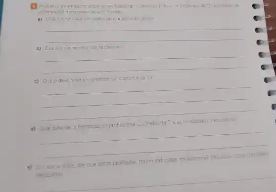 4 Amalise as informagoes sobre as profissoes de deterive de dados.e de facilitador de TI (Techrotogia da
Informação) e responda ao que se pede.
a) Oque deve faver um profissional detetive de dados?
__
b) Que conhecimentos sao necessarios?
__
c) Oque deve fazer um profissional facilitador de TII?
__
facilitador de Tile as
d)
__
e) Em sua análise.por que essas profissōes foram indicadas
mo
necessárro.