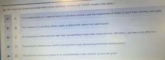 4. The American System promoted which of the following? (Choose the THREE answers that apply.)
A
The establishment of a national bark to centralize currency and the requirement of states to back their currency with gold.
B
The creation of a standing military ready to defend the nation from adversaries.
C
An investment in infrastructure with new transportation routes that improved time, efficiency.and were cost-effective.
D
The promotion of protective tariffs to ensure that newly developing industries would survive.
E
The promotion and participation in an interdependent trade network across the globe.