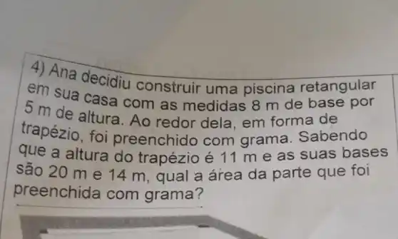 4) Ana decidiu construir uma piscina retangular
em sua casa com as medidas 8 m de base por
5 m de altura . Ao redor dela em forma de
trapézio, foi preenchido com grama. S abendo
que a altura do trapézio é 11 m e as suas bases
são 20 m e 14 m, qual a área da parte que foi
preench ida com grama?