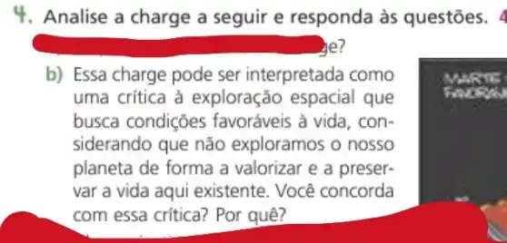 4. Analise a charge a seguir e responda às questões. 4
he?
b) Essa charge pode ser interpretada como
uma crítica à exploração que
busca condições favoráveis à vida, con-
siderando que não exploramos o nosso
planeta de forma a valorizar e a preser-
var a vida aqui existente. Você concorda
com essa critica? Por quê?