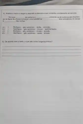 4) Analise o trecho a seguir e assinale a alternativa que completa corretamente as lacunas.
"No ciclo __ do carbono o __ presente na atmosfera pode dissolver-
se na água da chuva e produzir uma substância __ esta substância irá causar
__ das rochas."
Biológico -gás carbônico- ácida - corrosão.
Geológico - gás carbônico - incolor- sedimentação.
Biológico -gás carbônico - incolor - erosào.
Geológico- gás carbônico- ácida - erosão.
5) De acordo com o texto, que são ciclos biogeoquimicos?
__