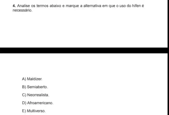 4. Analise os termos abaixo e marque a alternativa em que o uso do hifen é
necessário.
A) Maldizer.
B) Semiaberto.
C) Neorrealista.
D) Afroamericano.
E) Multiverso.