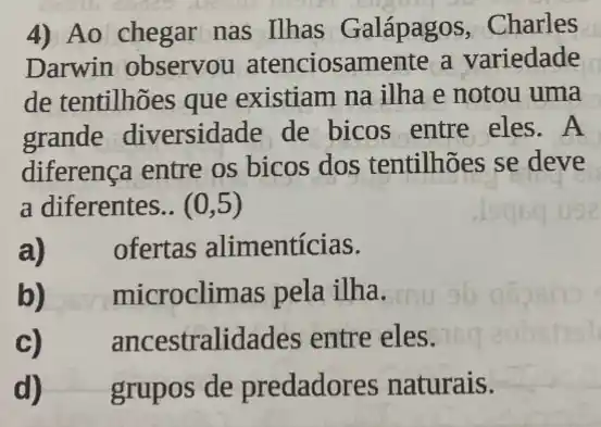 4) Ao chegar nas Ilhas Galápagos , Charles
Darwin observou atenciosamente a variedade
de tentilhões que existiam na ilha e notou uma
grande diversidade de bicos entre eles.A
diferença entre os bicos dos tentilhões se deve
a diferentes.. (0,5)
a) ofertas alimentícias.
b) microclimas pela ilha.
c) ancestralidades entre eles.
d) grupos de predadores naturais.