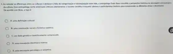 4. Ao estudar as diferenças entre as culturas e destacar a falta de categorização e hierarquização entre elas, o antropólogo Franz Boas consolida a perspectiva histórica na abordagem antropológica
da cultura. Esse antropólogo norte-americano criticava abertamente o racismo científico enquanto adotava o particularismo histórico para compreender as differentes etnias e identidades.
De acordo com Boas,a raça é:
A. uma definição cultural.
B. uma construção social e histórico-politica.
C. um dado genético cientificamente comprovado.
D. uma concepção identitária interna.
E. uma percepção psicológica e subjetiva.