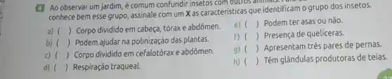 4 Ao observar um jardim, é comum confundir insetos com outros
conhece bem esse grupo, assinale com um X as características que identificam o grupo dos insetos.
a) () Corpo dividido em cabeça, tóraxe abdômen.
b) () Podem ajudar na polinização das plantas.
d) () Respiração traqueal.
e) () Podem ter asas ou não.
F) () Presença de quelíceras.
g) () Apresentam três pares de pernas.
h) () Têm glândulas produtoras de teias.
c) () Corpo dividido em cefalotórax e abdômen.