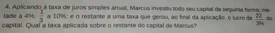 4. Aplicando à taxa de juros simples anual Marcus investiu todo seu capital da seguinte forma: me-
tade a 4% ;(1)/(3) a 10%  ; e o restante a uma taxa que gerou, ao final da aplicação, o lucro de (22)/(3% ) do
capital. Qual a taxa aplicada sobre o restante do capital de Marcus?