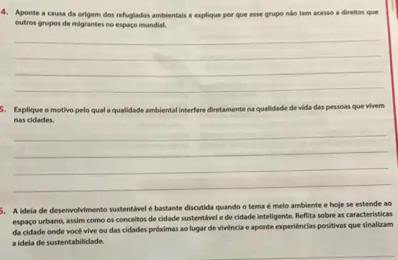 4. Aponte a causa da origem dos refugiados ambientais e explique por que esse grupo não tem acesso a direitos que
outros grupos de migrantes no espaço mundial.
__
5. Explique o motivo pelo qual a qualidade ambiental interfere diretamente na qualidade de vida das pessoas que vivem
nas cidades.
__
5. A ideia de desenvolvimento sustentável é bastante discutida quando o tema é meio ambiente e hoje se estende ao
espaço urbano, assim como os conceitos de cidade sustentável e de cidade inteligente. Reflita sobre as características
da cidade onde você vive ou das cidades próximas ao lugar de vivência e aponte experiências positivas que sinalizam
a ideia de sustentabilidade.