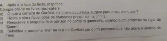 4. Após a leitura do texto, responda:
Compre online os livros best-sellers
a) Oque a carreira do Garfield, no último quadrinho, sugere para o seu dono Jon?
b) Retire e classifique todos os pronomes na tirinha.
c) Reescreva a pergunta feita por Jon no primeiro quadrinho usando outro pronome no lugar de
"Quem".
d)
Substitua o pronome "me "na fala de Garfield por outro pronome que não altere o sentido da
frase.