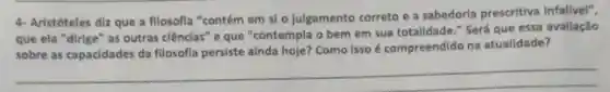 4- Aristóteles diz que a fllosofla "contém em si o julgamento correto e a sabedoria prescritiva Infalivel",
que ela "dirige" as outras clênclas" e que "contempla o bem em sua totalidade." Será que essa avaliação
sobre as capacidades da filosofla persiste ainda hoje? Como isso é compreendido na atualidade?
__