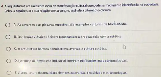 4. A arquiteturaé um excelente meio de manifestação cultural que pode ser facilmente identificada na sociedade.
Sobre a arquitetura e sua relação com a cultura, assinale a alternativa correta.
A. As cavernas e as pinturas rupestres são exemplos culturais da Idade Média.
B. Os tempos clássicos deixam transparecer a preocupação com a estética.
C. A arquitetura barroca demonstrava aversão à cultura católica.
D. Por meio da Revolução Industrial surgiram edificaçoes mais personalizadas.
E. A arquitetura da atualidade demonstra aversão à novidade e às tecnologias.