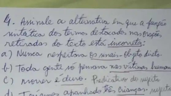 4. Assinale a alternativa en que a funçáo sintática dos termos destacados nas oraçás retiradas do texto está incorreta:
a) Nunca respeitana es sinais-d-jeto dieto.
b) Toda gente nó penara nas vítimas human
c) nomer éduro. Pedicativo do nupito