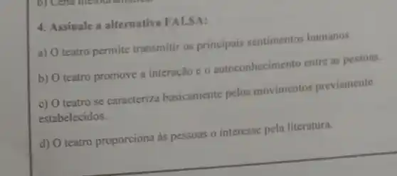 4. Assinale a alternativa FALSA:
a) teatro permite transmitir os principais sentimentos humanos.
b) teatro promove a interação e o autoconhecimento entre as pessoas.
c) teatro se caracteriza basicamente pelos movimentos previamente
estabelecidos.
d) O teatro proporciona as pessoas o interesse pela literatura.