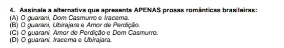 4. Assinale a alternativa que apresenta APENAS prosas românticas brasileiras:
(A) O guarani, Dom Casmurro e iracema.
(B) O guarani, Ubirajara e Amor de Perdição.
(C) O guarani, Amor de Perdição e Dom Casmurro.
(D) O guarani, Iracema e Ubirajara.