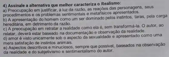 4) Assinale a alternativa que melhor caracteriza o Realismo:
a) Preocupação em justificar, à luz da razão, as reações das personagens, seus
procedimentos e os problemas sentimentais e metafísicos apresentados.
b) A apresentação do homem como um ser dominado pelos instintos, taras, pela carga
hereditária, em detrimento da razão.
c) A preocupaç ão em retratar a realidade como ela é sem transformá-la. O autor, ao
relatar, deverá estar baseado na documentação e observação da realidade.
d) amor é visto unicamente sob o aspecto da sexualidade e apresentado como uma
mera satisfação de instintos animais.
e) Aspectos descritivos e minuciosos, sempre que possível baseados na observação
da realidade e do subjetivismo e sentimentalismo do autor.