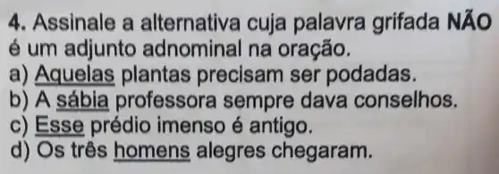 4. Assinale a alternative cuja palavra grifada NÃO
é um adjunto na oração.
a) Aquelas plantas precisam ser podadas.
b) A sábia professore a sempre dava conselhos.
c) Esse prédio imenso é antigo.
d) Os três homens alegres chegaram.