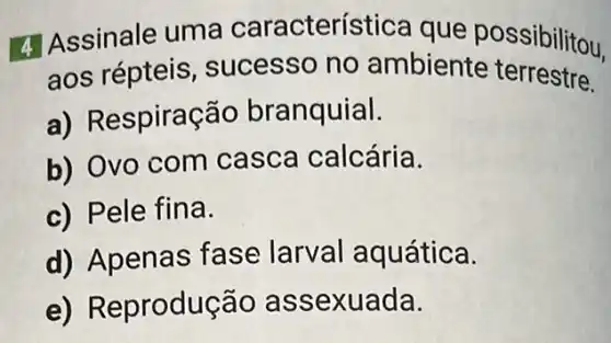 4 Assinale uma característica que possibilitou.
aos répteis sucesso no ambiente terrestre.
a) Respiração branquial.
b) Ovo com casca calcária.
c) Pele fina.
d) Apenas fase larval aquática.
e) Reprodução as sexuada.