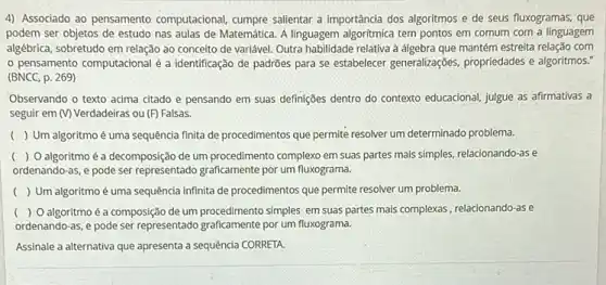 4) Associado ao pensamento computacional, cumpre salientar a importância dos algoritmos e de seus fluxogramas, que
podem ser objetos de estudo nas aulas de Matemática. A linguagem algoritmica tem pontos em comum com a linguagem
algébrica, sobretudo em relação ao conceito de variável Outra habilidade relativa à mantém estreita relação com
pensamento computacional é a identificação de padrões para se estabelecer generalizações propriedades e algoritmos."
(BNCC, p. 269)
Observando o texto acima citado e pensando em suas definições dentro do contexto educacional, julgue as afirmativas a
seguir em (V) Verdadeiras ou (F) Falsas.
() Um algoritmo é uma sequência finita de procedimentos que permite resolver um determinado problema.
( ) O algoritmo é a decomposição de um procedimento complexo em suas partes mais simples, relacionando-as e
ordenando-as, e pode ser representado graficamente por um fluxograma.
( ) Um algoritmo é uma sequência infinita de procedimentos que permite resolver um problema.
( ) O algoritmo é a composião de um procedimento simples em suas partes mais complexas, relacionando -as e
ordenando-as, e pode ser representado graficamente por um fluxograma.
Assinale a alternativa que apresenta a sequência CORRETA