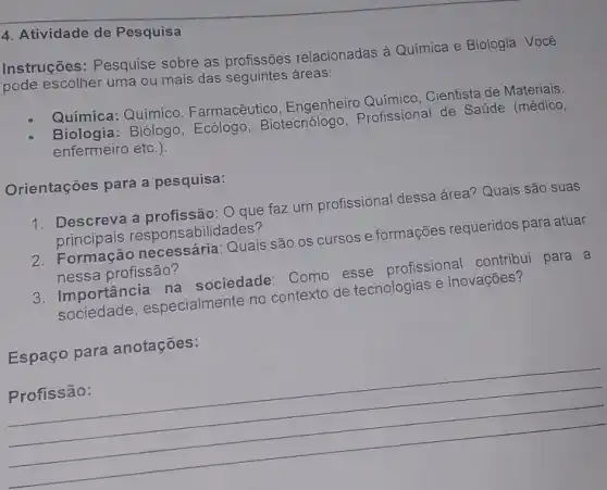 4. Atividade de Pesquisa
Instruções: Pesquise sobre as profissões relacionadas à Química e Biologia. Você
pode escolher uma ou mais das seguintes áreas:
Química: Químico Farmacêutico, Engenheiro Químico, Cientista de Materiais.
Biologia: Biólogo , Ecólogo, Biotecnólogo Profissional de Saúde (médico,
enfermeiro etc.).
Orientações para a pesquisa:
1. Descreva a profissão: 0 que faz um profissional dessa área? Quais são suas
principais responsabilidades?
2. Formação necessária Quais são os cursos e formações requeridos para atuar
nessa profissão?
3. Importância na sociedade: Como esse profissional contribui para a
sociedade, especialmente no contexto de tecnologias e inovações?
Espaço para anotações:
__