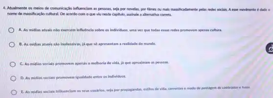 4. Atualmente os meios de comunicação influenciam as pessoas,seja por novelas, por filmes ou mais massificadamente pelas redes sociais. A esse movimento é dado o
nome de massificação cultural. De acordo com o que viu neste capitulo, assinale a alternativa correta.
A. As midias atuais não exercem influência sobre os indivíduos uma vez que todas essas redes promovem apenas cultura.
B. As midias atuais são inofensivas, já que só apresentam a realidade do mundo.
C. As mídias sociais promovem apenas a melhoria de vida, já que aproximam as pessoas.
D. As midias sociais promovem igualdade entre os individuos.
E. As mídias sociais influenciam os seus usuários, seja por propagandas, estilos de vida, correntes e modo de postagem de conteúdos e fotos.