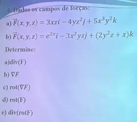 4, Bados-os campos de forças:
overrightarrow (F)(x,y,z)=3xzi-4yz^2j+5x^3y^2k
b) overrightarrow (F)(x,y,z)=e^2xi-3x^2yzj+(2y^2z+x)k
Determine:
a)div (F)
b) VF
c) rot(nabla F)
d) rot(F)
e) div(rotF)