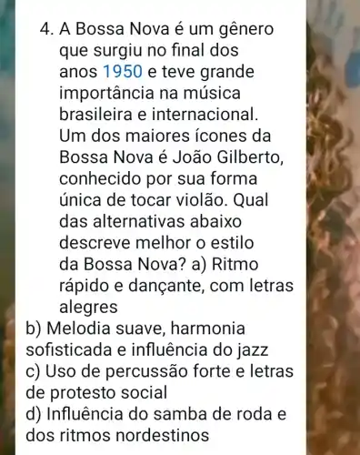 4. A Bossa Nova é um gênero
que surgiu no final dos
anos 1950 e teve grande
importanc zia na música
brasileira e internacional.
Um dos maiores icones da
Bossa Nova é João Gilberto,
conhecido por sua forma
única de tocar violão. Qual
das alternativas abaixo
descrev e melhor o estilo
da Bossa Nova ? a) Ritmo
rápido e dançante , com letras
alegres
b) Melodia suave , harmonia
sofisticada e influência do lazz
c) Uso de percussão forte e letras
de protesto social
d) Influência do samba de roda e
dos ritmos nordestinos