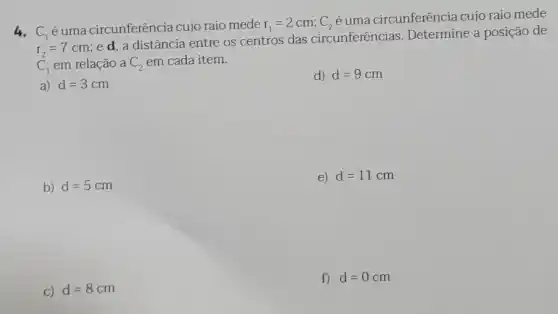 4. C_(1)
é uma circunferência cujo raio mede r_(1)=2cm;C_(2)
é uma circunferência cujo raio mede
r_(2)=7cm
ed, a distância entre os centros das circunferências. Determine a posição de
C_(1) em relação a C_(2) em cada item.
a) d=3cm
d) d=9cm
b) d=5cm
e) d=11cm
C) d=8cm
f) d=0cm