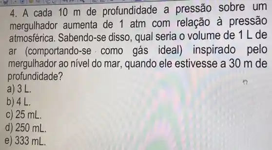 4. A cada 10 m de profundidade a pressão sobre um
mergulhador aumenta de 1 atm com relação à pressão
atmosférica . Sabendo-se disso, qual seria o volume de 1Lde
ar (comportando-se como gás ideal)inspirado pelo
mergulhador ao nivel do mar, quando ele estivesse a 30 m de
profundidade?
a) 3L.
b) 4 L.
c) 25 mL.
d) 250 mL
e) 333 mL.