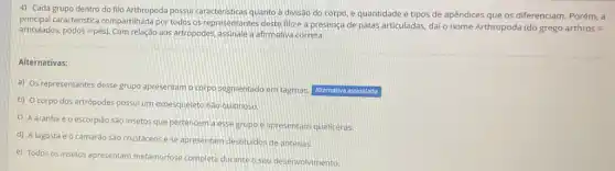 4) Cada grupo dentro do filo Arthropoda possui caracteristicas quanto a divisal do corpo, e quantidade e tipos de apêndices que os diferenciam. Porém, a
principal caracteristica compartilhada por todos os representantes deste filo é a presença de patas articuladas, dai o nome Arthropoda (do grego arthros =
articulados. podos=pacute (e)s) Com relação aos artropodes, assinale a afirmativa correta.
Alternativas:
a) Os representantes desse grupo apresentam o corpo segmentado em tagmas. Alternativa assinalada
b) O corpo dos artrópodes possui um exoesqueleto nào quitinoso.
C
A aranha e o escorpião são insetos que pertencem a essegrupo e apresentam queliceras.
d) A lagosta e 0 camarào são crustáceose se apresentam destituidos de antenas.
e) Todos os insetos apresentam metamorfose completa durante o seu desenvolvimento.