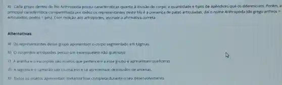 4) Cada grupo dentro do filo Arthropoda possui caracteristicas quanto a divisão do corpo, e quantidade e tipos de apêndices que os diferenciam. Porém, a
principal caracteristica compartilhada por todos os representantes deste filo é a presença de patas articuladas, dai o nome Arthropoda (do grego arthros =
articulados. podos=pacute (e)s) Com relação aos artrópodes.assinale a afirmativa correta.
Alternativas:
a) Os representantes desse grupo apresentam o corpo segmentado em tagmas.
b) Ocorpo dos artrópodes possui um exoesqueleto nào quitinoso.
C) A aranha e o escorpião são insetos que pertencem a esse grupo e apresentam queliceras.
d) A lagosta e o camarao são crustáceose se apresentam destituidos de antenas.
e) Todos os insetos apresentam metamorfose completa durante o seu desenvolvimento