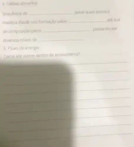 4. Cadeia alimentar
Sequência de __ pelas quais passa a
matéria desde sua formação pelos __ até sua
decomposição pelos __ , passando por
diversos niveis de __
5. Fluxo de energia
Como ele ocorre dentro do ecossistema?
__
__