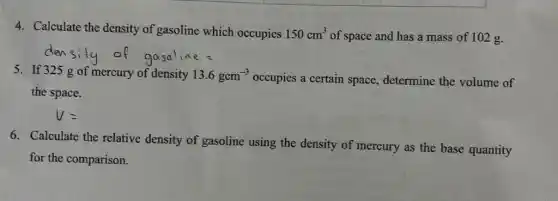 4. Calculate the density of gasoline which occupies 150cm^3 of space and has a mass of 102 g.
5. If 325 g of mercury of density 13.6gcm^-3 occupies a certain space determine the volume of
the space.
6. Calculate the relative density of gasoline using the density of mercury as the base quantity
for the comparison.