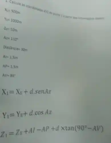 4. Calcule as coordenadas 3072 do ponto I a partie das informacles shains
lambda _(1)=500m
Y_(E)=1000m
2=10m
Az=110^circ 
Distanca=30m
Al=1.5m
AP=1.5m
AV=89^circ 
X_(1)=X_(E)+d.senAz
Y_(1)=Y_(E)+dcdot cosAz
Z_(1)=Z_(E)+Al-AP+dtimes tan(90^circ -AV)