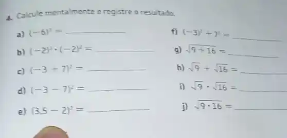 4. Calcule mentalmente e registre o resultado.
a) (-6)^3=
f) (-3)^2+7^2=
b) (-2)^3cdot (-2)^2=
9) sqrt (9+16)=
c) (-3+7)^2=
h) sqrt (9)+sqrt (16)=
d) (-3-7)^2=
i) sqrt (9)cdot sqrt (16)=
e) (3.5-2)^2=
j) sqrt (9cdot 16)=