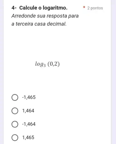 4- Calcule o logaritmo.
Arredonde sua resposta para
a terceira casa decimal.
log_(3)(0,2)
-1,465
1,464
-1,464
1,465
2 pontos