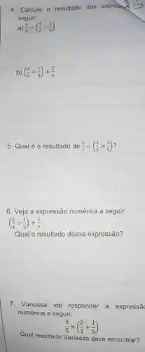 4. Calcule o resultado das expression
seguir.
a) (3)/(8)div ((1)/(2)-(1)/(6))
b) ((2)/(5)+(1)/(3))times (3)/(4)
5. Qual éo resultado de (5)/(7)-((1)/(2)times (3)/(5))
6. Veja a expressão numérica a seguir.
((3)/(4)div (1)/(2))+(2)/(3)
Qual o resultado dessa expressão?
7. Vanessa vai responder a expressã
numérica a seguir.
(4)/(5)times ((2)/(3)+(1)/(6))
Qual resultado Vanessa deve encontrar?