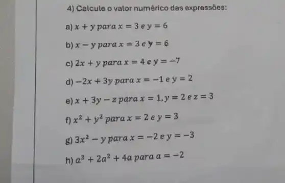 4) Calcule o valor numérico das expressões:
a) x+y para x=3ey=6
b) x-y para x=3ey=6
c) 2x+y para x=4ey=-7
d) -2x+3y para x=-1ey=2
e) x+3y-z para x=1,y=2 e z=3
f) x^2+y^2parax=2ey=3
g)
3x^2-yparax=-2ey=-3
h)
a^3+2a^2+4aparaa=-2