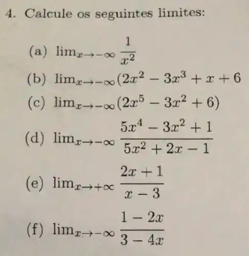 4. Calcule os seguintes limites:
(a) lim _(xarrow -infty )(1)/(x^2)
(b) lim _(xarrow -infty )(2x^2-3x^3+x+6
( lim _(xarrow -infty )(2x^5-3x^2+6)
(d) lim _(xarrow -infty )(5x^4-3x^2+1)/(5x^2)+2x-1
(e) lim _(xarrow +infty )(2x+1)/(x-3)
lim _(xarrow -infty )(1-2x)/(3-4x)