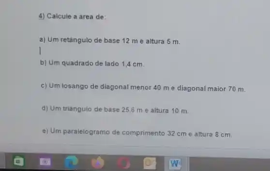 4) Calcule a área de:
a) Um retângulo de base 12 me altura 5 m.
b) Um quadrado de lado 1,4 cm.
c) Um losango de diagonal menor 40 m e diagonal maior 70 m.
d) Um triangulo de base 25,6 me altura 10 m.
e) Um paralelogramo de comprimento 32 cme altura 8 cm.