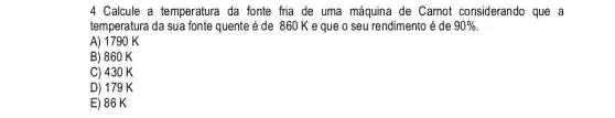 4 Calcule a temperatura da fonte fria de uma máquina de Carnot considerando que a
temperatura da sua fonte quente é de 860 Keque o seu rendimento é de 90% 
A) 1790 K
B) 860 K
C) 430 K
D) 179 K
E) 86 K