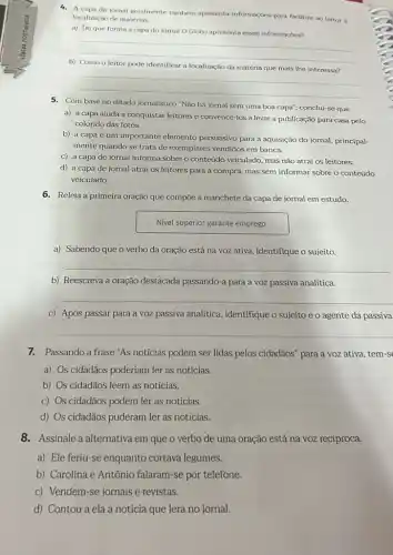 4. A capa de jornal geralmente também apresenta informaçoes para facilitar ao leitor a
localização de matérias.
a) Deque forma a capa do jornal O Globo apresenta essas informaçoes?
__
disappointed
b)
pode identificar a localização da
__
5. Com base no ditado jornalistico "Não há jornal sem uma boa capa", conclui-se que
a) a capa ajuda a conquistar leitores e convencê-los a levar a publicação para casa pelo
colorido das fotos.
b) a capa é um importante elemento persuasivo para a aquisição do jornal, principal-
mente quando se trata de exemplares vendidos em banca.
c) a capa de jornal informa sobre o conteúdo veiculado, mas não atrai os leitores.
d) a capa de jornal atrai os leitores para a compra, mas sem informar sobre o conteúdo
veiculado.
6. Releia a primeira oração que compōe a manchete da capa de jornal em estudo.
Nivel superior garante emprego
a) Sabendo que o verbo da oração está na voz ativa, identifique o sujeito.
__
b) Reescreva a oração destacada passando-a para a voz passiva analitica.
__
c) Após passar para a voz passiva analitica identifique o sujeito e o agente da passiva
__
7.Passando a frase "As notícias podem ser lidas pelos cidadãos" para a voz ativa, tem-s
a) Os cidadãos poderiam ler as notícias.
b) Os cidadãos leem as notícias.
c) Os cidadãos podem ler as notícias.
d) Os cidadãos puderam ler as notícias.
8.Assinale a alternativa em que o verbo de uma oração está na voz recíproca.
a) Ele feriu-se enquanto cortava legumes.
b) Carolina e Antônio falaram-se por telefone.
c) Vendem-se jornais e revistas.
d) Contou a ela a notícia que lera no jornal.