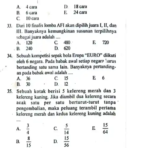 A. 4 cara
D. 18 cara
B. 6 cara
E. 24 cara
C.10 cara
33. Dari 10 finalis lomba AFI akan dipilih juara I,II, dan
III. Banyaknya kemungkinan susunan terpilihnya
sebagai juara adalah __
A
C. 480
E 720
B. 240
D. 620
34. Sebuah kompetisi sepak bola Eropa "EURO"diikuti
oleh 6 negara. Pada babak awal setiap negara harus
bertanding satu sama lain Banyaknya pertanding-
an pada babak awal adalah __
A. 36
C. 15
E 6
B. 30
D. 12
35. Sebuah kotak berisi 5 kelereng merah dan 3
kelereng kuning. Jika diambil dua kelereng secara
acak satu per satu berturut-turut tanpa
pengembalian, maka peluang terambil pertama
kelereng merah dan kedua kelereng kuning adalah
__
A. (3)/(4)
(5)/(14)
E (15)/(64)
B. (8)/(15)
D. (15)/(56)