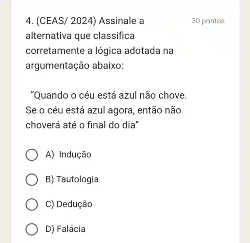 4. (CEAS/2024) Assinale a
alternativa que classifica
corretamente a lógica adotada na
argur nentação abaixo:
"Quando o céu está azul não chove.
Se o céu está azul agora, então não
choverá até o final do dia"
A) Indução
B) Tautologia
C) Dedução
D) Falácia
30 pontos