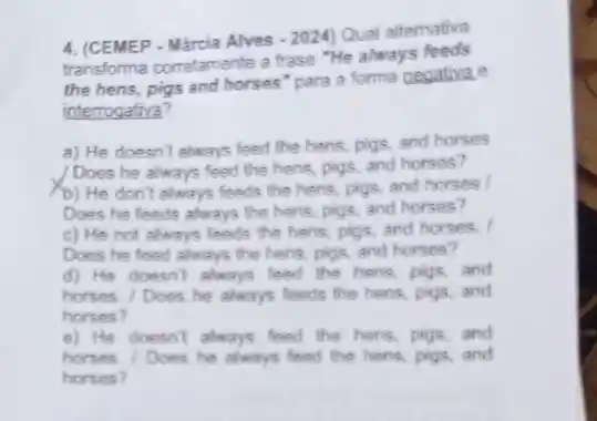 4. (CEMEP - Márcia Alves
-2024)
Qual altemativa
transforma corretamente a frase "He always feeds
the hens, pigs and horses" para a forma negativa.e
interrogativa?
a) He doesn't always feed the hens, pigs and horses
Does he always feed the hens, pigs, and horses?
(b) He don't always feeds the hens, pigs and horses
Does he feeds always the hens, pigs, and horses?
c) He not always feeds the hens, pigs and horses. I
Does he feed always the heris, pigs, and horses?
d) He doesn't always feed the hers, pigs and
horses. / Does he always feeds the hens pigs,and
horses?
e) He doesn't always feed the hers, pigs and
horses. / Does he always feed the hers.pigs,and
horses?