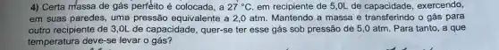 4) Certa massa de gás perfeito é colocada, a 27^circ C em recipiente de 5 ,OL de capacidade , exercendo,
em suas paredes , uma pressão equivalente a 2,0 atm. Mantendo a massa e transferindo o gás para
outro recipiente de 3 ,OL de capacidade , quer-se ter esse gás sob pressão de 5 ,0 atm. Para tanto , a que
temperatura deve-se levar o gás?