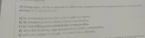 4) (Cesgranrio - RJ) Se duas espécies diferentes ocuparem num mesmo ecossistema o mesmo nicho
ecológico, é provável que:
a) se estabeleça entre elas uma relação harmônica.
b) se estabeleça uma interes pecifica.
c) se estabeleça uma competição intraespecífica.
d) uma das espécies seja produtora e a outra , consumidora.
e) uma das espécies ocupe um nivel trófico elevado.