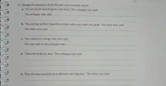 4. Change the sentences from the text into reported speech.
a. "It's not worth spending my time here," the unhappy man said.
__
b. You will see perfect beautiful scenery when you reach the peak." The other man said.
__
c. You should try skiing," the man said.
__
d. "1 fell and broke my arm." The unhappy man said.
__
e. "Only the best psychiatrist in Whistler can help you." The other man said.
__